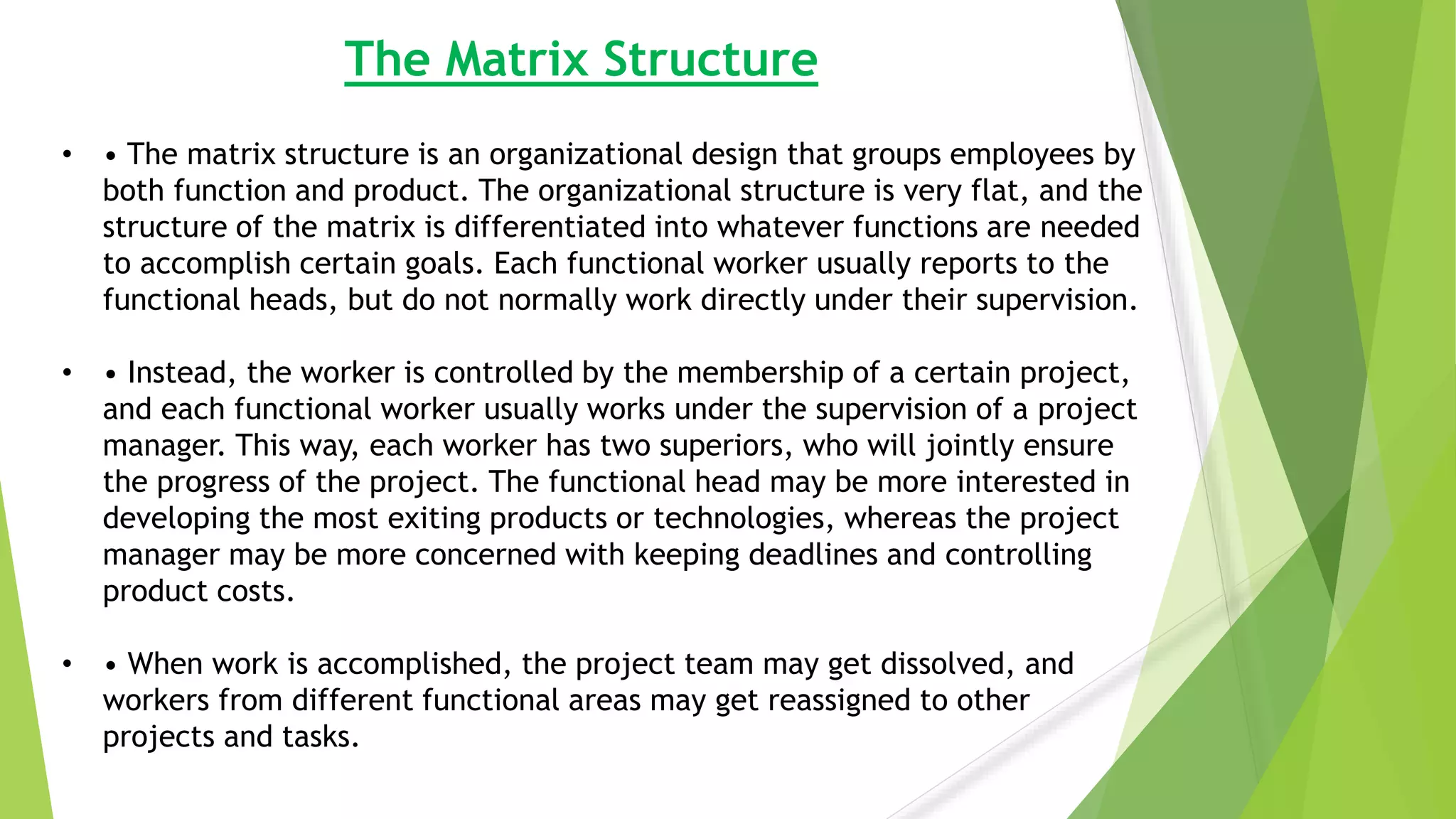 The Matrix Structure
• • The matrix structure is an organizational design that groups employees by
both function and product. The organizational structure is very flat, and the
structure of the matrix is differentiated into whatever functions are needed
to accomplish certain goals. Each functional worker usually reports to the
functional heads, but do not normally work directly under their supervision.
• • Instead, the worker is controlled by the membership of a certain project,
and each functional worker usually works under the supervision of a project
manager. This way, each worker has two superiors, who will jointly ensure
the progress of the project. The functional head may be more interested in
developing the most exiting products or technologies, whereas the project
manager may be more concerned with keeping deadlines and controlling
product costs.
• • When work is accomplished, the project team may get dissolved, and
workers from different functional areas may get reassigned to other
projects and tasks.
 