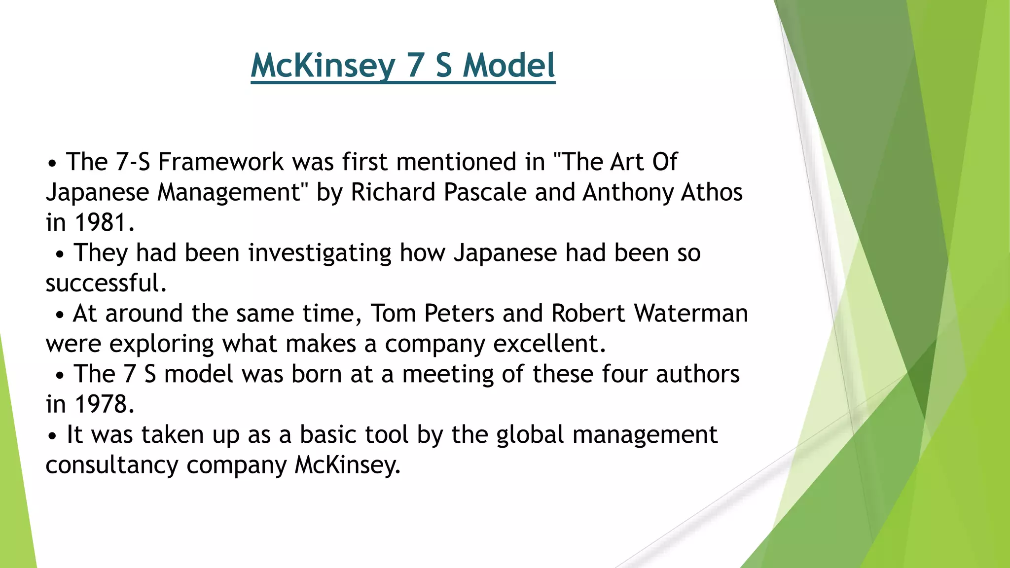 McKinsey 7 S Model
• The 7-S Framework was first mentioned in "The Art Of
Japanese Management" by Richard Pascale and Anthony Athos
in 1981.
• They had been investigating how Japanese had been so
successful.
• At around the same time, Tom Peters and Robert Waterman
were exploring what makes a company excellent.
• The 7 S model was born at a meeting of these four authors
in 1978.
• It was taken up as a basic tool by the global management
consultancy company McKinsey.
 