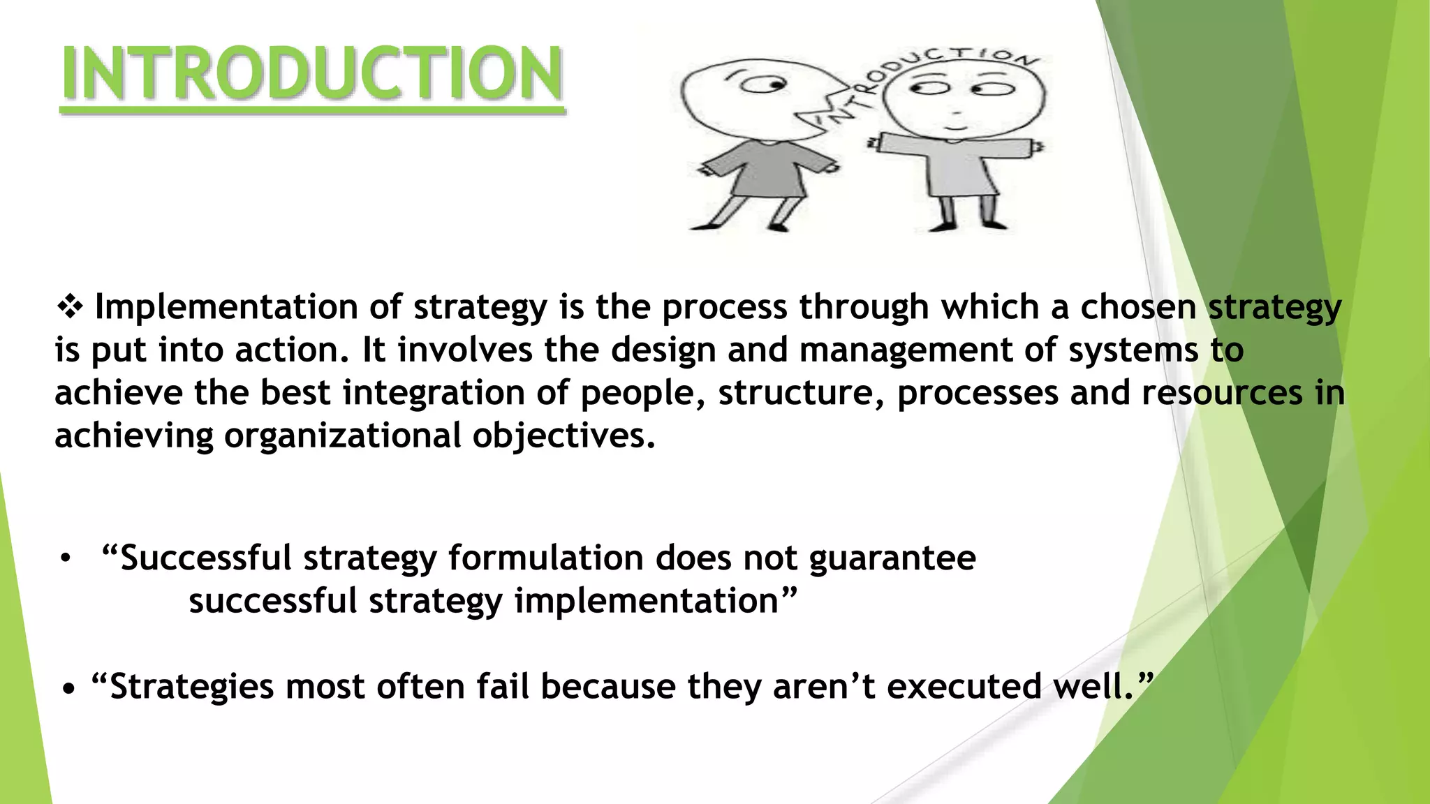 INTRODUCTION
 Implementation of strategy is the process through which a chosen strategy
is put into action. It involves the design and management of systems to
achieve the best integration of people, structure, processes and resources in
achieving organizational objectives.
• “Successful strategy formulation does not guarantee
successful strategy implementation”
• “Strategies most often fail because they aren’t executed well.”
 