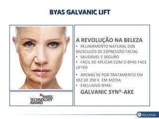 BYAS GALVANIC LIFTBYAS GALVANIC LIFT
A REVOLUÇÃO NA BELEZA
 RELAXAMENTO NATURAL DOS
MÚSCULOS DE EXPRESSÃO FACIAL
 SAUDÁVEL E SEGURO
 FÁCIL DE APLICAR COM O BYAS FACE
LIFTER
 APENAS 5€ POR TRATAMENTO EM
VEZ DE 200 € EM MÉDIA
 EXCLUSIVO BYAS:
GALVANIC SYN®
-AKE
 
