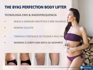 THE BYAS PERFECTION BODY LIFTERTHE BYAS PERFECTION BODY LIFTER
TECNOLOGIA EMS & RADIOFREQUENCIA
 REDUZ A GORDURA INESTÉTICA E NÃO SAUDÁVEL
 REMOVE CELULITE
 TONIFICA E FORTALECE OS TECIDOS E PELE FRACOS
 DESENHA O CORPO SEM DIETA OU DESPORTO
 