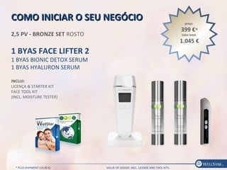COMO INICIAR O SEU NEGÓCIOCOMO INICIAR O SEU NEGÓCIO
2,5 PV - BRONZE SET ROSTO
1 BYAS FACE LIFTER 2
1 BYAS BIONIC DETOX SERUM
1 BYAS HYALURON SERUM
INCLUI:
LICENÇA & STARTER KIT
FACE TOOL KIT
(INCL. MOISTURE TESTER)
preço:
399 €*
Valor total:
1.045 €
* PLUS SHIPMENT (19,90 €) VALUE OF GOODS: INCL. LICENSE AND TOOL KITS.
 