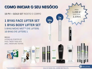 PREÇO:
1.299 €*
VALOR TOTAL:
2.370 €
COMO INICIAR O SEU NEGÓCIOCOMO INICIAR O SEU NEGÓCIO
10 PV – GOLD SET ROSTO E CORPO
1 BYAS FACE LIFTER SET
1 BYAS BODY LIFTER SET
5 BYAS MOVE MSTTM
EYE LIFTERS
10 BYAS EYE LIFTERS 1
INCLUI:
LICENÇA & STARTER KIT
FACE / BODY TOOL KITS
(INCL. MOISTURE TESTER)
5x
10x
* PLUS SHIPMENT (19,90 €) VALUE OF GOODS: INCL. LICENSE AND TOOL KITS.
 