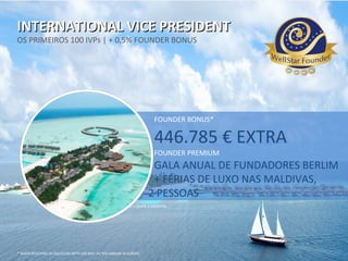 INTERNATIONAL VICE PRESIDENTINTERNATIONAL VICE PRESIDENT
OS PRIMEIROS 100 IVPs | + 0,5% FOUNDER BONUS
QUALIFICATION: 4 LINES WITH EACH 100 PV > OVER 3 MONTHS
* WHEN REACHING 20.000 CLUBS WITH 100 MIO. PV PER ANNUM IN EUROPE.
FOUNDER BONUS*
446.785 € EXTRA
FOUNDER PREMIUM
GALA ANUAL DE FUNDADORES BERLIM
+ FÉRIAS DE LUXO NAS MALDIVAS,
2 PESSOAS
 