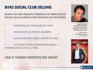 Robert T. Kiyosaki
“AS PESSOAS RICAS ESTÃO
À PROCURA DE CONSTRUIR
NETWORK, O RESTO ESTÁ À
PROCURA DE EMPREGO."
Major investor,
best-selling author and
multi-millionaire
BYAS SOCIAL CLUB SELLINGBYAS SOCIAL CLUB SELLING
GANHA NA MAIS RECENTE TENDÊNCIA DE MERCADO DO
SÉCULO XXI NA EUROPA COM POTENCIAL DE 100 BILIÕES
 MARKETING & FORMAÇÃO DE TOPO
 SEM CUSTOS DE STOCK E SALÁRIOS
 GANHA EM PART-TIME A PARTIR DE CASA
 OU ESCOLHE UMA CARREIRA NACIONAL E
INTERNACIONAL EM FULL-TIME
USA O TIMING PERFEITO NO INICIO
 