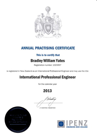 ANNUAL PRACTISING CERTI FICATE
This is to certify that
Bradley William Yates
Registration n umber: 1023357
is registered in New Zealand as an lnternational Professional Engineer and may use the title
I nternational Professiona I Engineer
for the calendar year
2013
/*ew
,'tr/
-
,'/
{_/ Lr/
J V WASTNEY, REGISTRAR
a:
TI7 ENGINEERS NEW ZEATAND
 