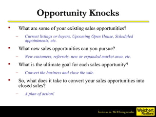 Opportunity Knocks
       What are some of your existing sales opportunities?
    –      Current listings or buyers, Upcoming Open House, Scheduled
           appointments, etc.
       What new sales opportunities can you pursue?
    –      New customers, referrals, new or expanded market area, etc.
       What is the ultimate goal for each sales opportunity?
    –      Convert the business and close the sale.
       So, what does it take to convert your sales opportunities into
        closed sales?
    –      A plan of action!
 