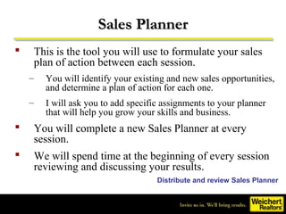Sales Planner
    This is the tool you will use to formulate your sales
     plan of action between each session.
    –   You will identify your existing and new sales opportunities,
        and determine a plan of action for each one.
    –   I will ask you to add specific assignments to your planner
        that will help you grow your skills and business.
    You will complete a new Sales Planner at every
     session.
    We will spend time at the beginning of every session
     reviewing and discussing your results.
                                     Distribute and review Sales Planner
 