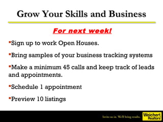 Grow Your Skills and Business
               For next week!
Sign up to work Open Houses.
Bring samples of your business tracking systems
Make a minimum 45 calls and keep track of leads
and appointments.
Schedule 1 appointment
Preview 10 listings
 