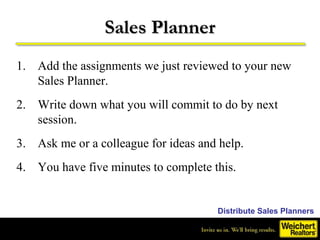 Sales Planner
1. Add the assignments we just reviewed to your new
   Sales Planner.
2. Write down what you will commit to do by next
   session.
3. Ask me or a colleague for ideas and help.
4. You have five minutes to complete this.


                                      Distribute Sales Planners
 