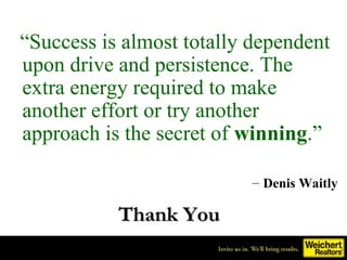 “Success is almost totally dependent
upon drive and persistence. The
extra energy required to make
another effort or try another
approach is the secret of winning.”

                          – Denis Waitly

           Thank You
 