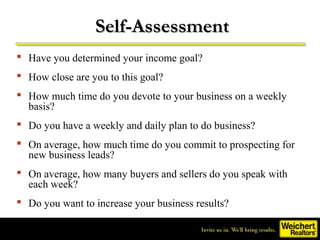Self-Assessment
 Have you determined your income goal?
 How close are you to this goal?
 How much time do you devote to your business on a weekly
  basis?
 Do you have a weekly and daily plan to do business?
 On average, how much time do you commit to prospecting for
  new business leads?
 On average, how many buyers and sellers do you speak with
  each week?
 Do you want to increase your business results?
 