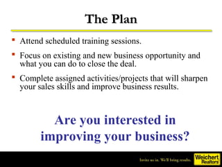 The Plan
 Attend scheduled training sessions.
 Focus on existing and new business opportunity and
  what you can do to close the deal.
 Complete assigned activities/projects that will sharpen
  your sales skills and improve business results.



          Are you interested in
        improving your business?
 