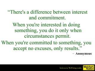 “There's a difference between interest
            and commitment.
    When you're interested in doing
     something, you do it only when
         circumstances permit.
When you're committed to something, you
    accept no excuses, only results.”
                               – Anonymous
 