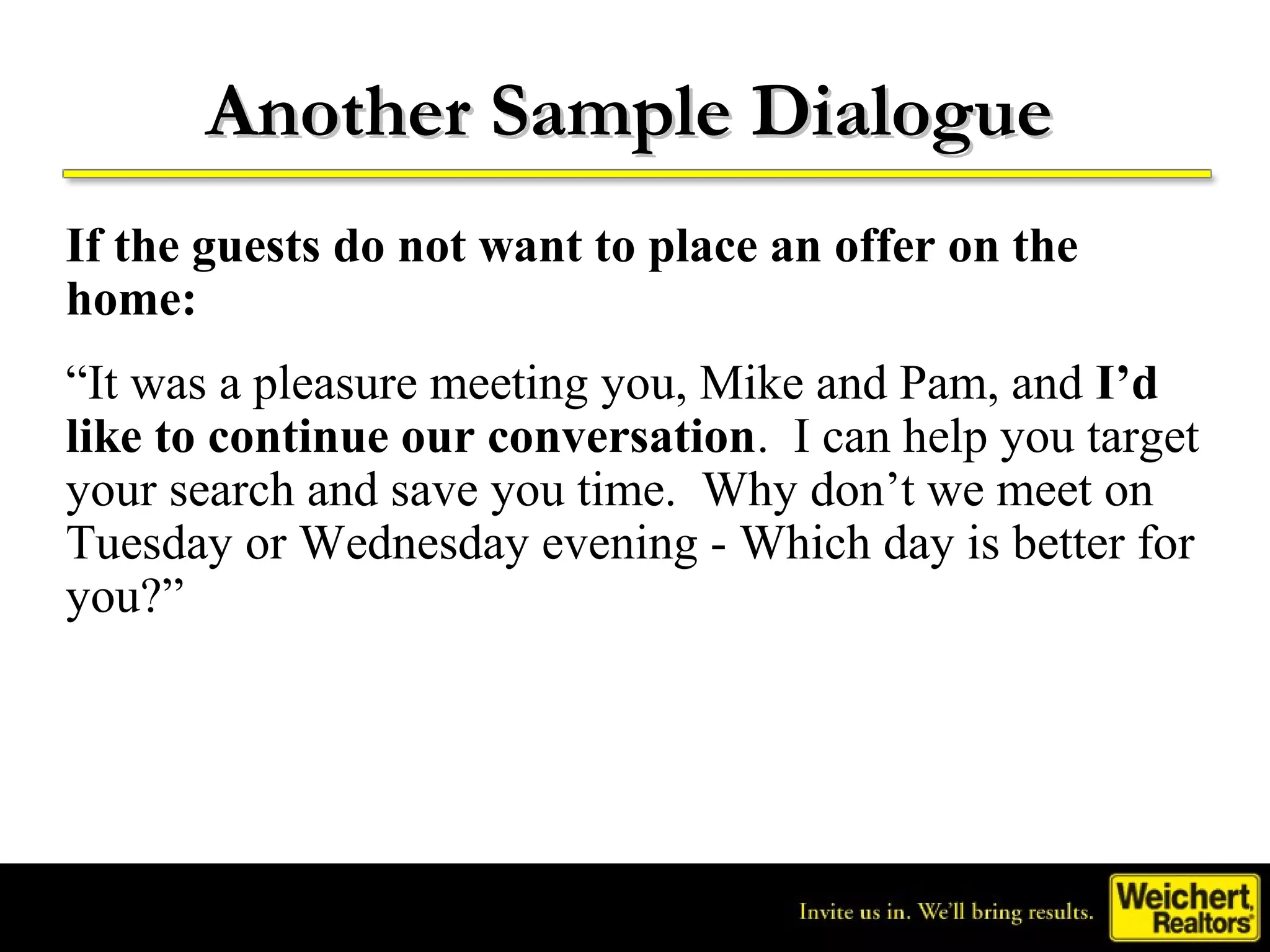 Another Sample Dialogue
If the guests do not want to place an offer on the
home:
“It was a pleasure meeting you, Mike and Pam, and I’d
like to continue our conversation. I can help you target
your search and save you time. Why don’t we meet on
Tuesday or Wednesday evening - Which day is better for
you?”
 