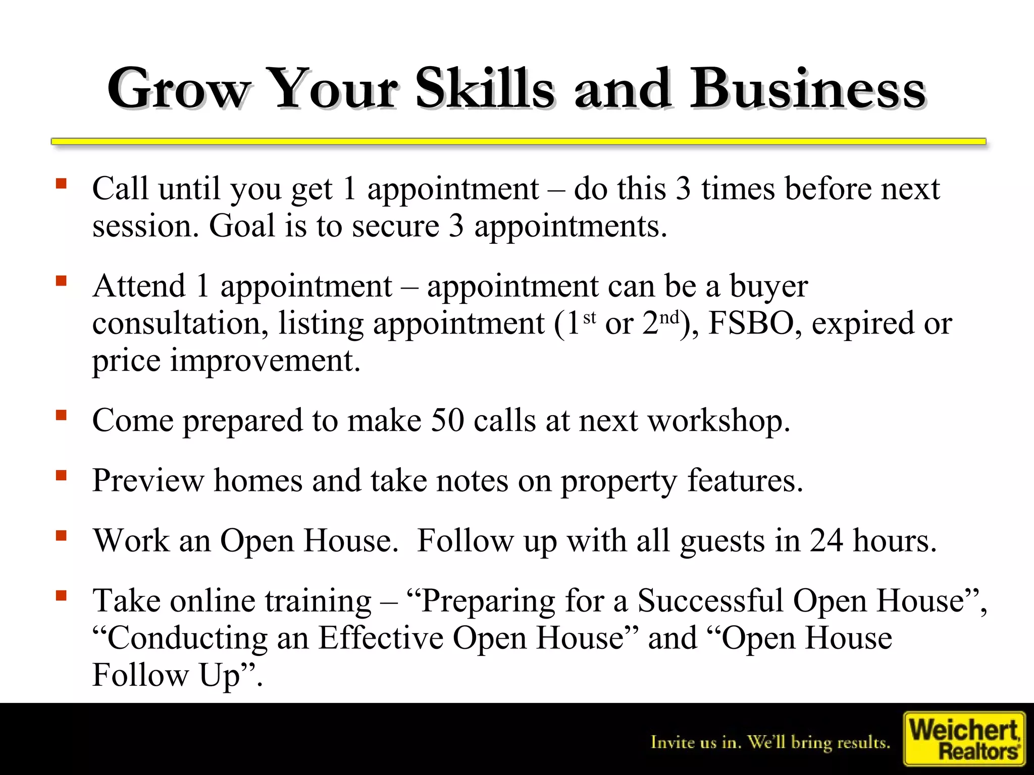 Grow Your Skills and Business
 Call until you get 1 appointment – do this 3 times before next
  session. Goal is to secure 3 appointments.
 Attend 1 appointment – appointment can be a buyer
  consultation, listing appointment (1st or 2nd), FSBO, expired or
  price improvement.
 Come prepared to make 50 calls at next workshop.
 Preview homes and take notes on property features.
 Work an Open House. Follow up with all guests in 24 hours.
 Take online training – “Preparing for a Successful Open House”,
  “Conducting an Effective Open House” and “Open House
  Follow Up”.
 