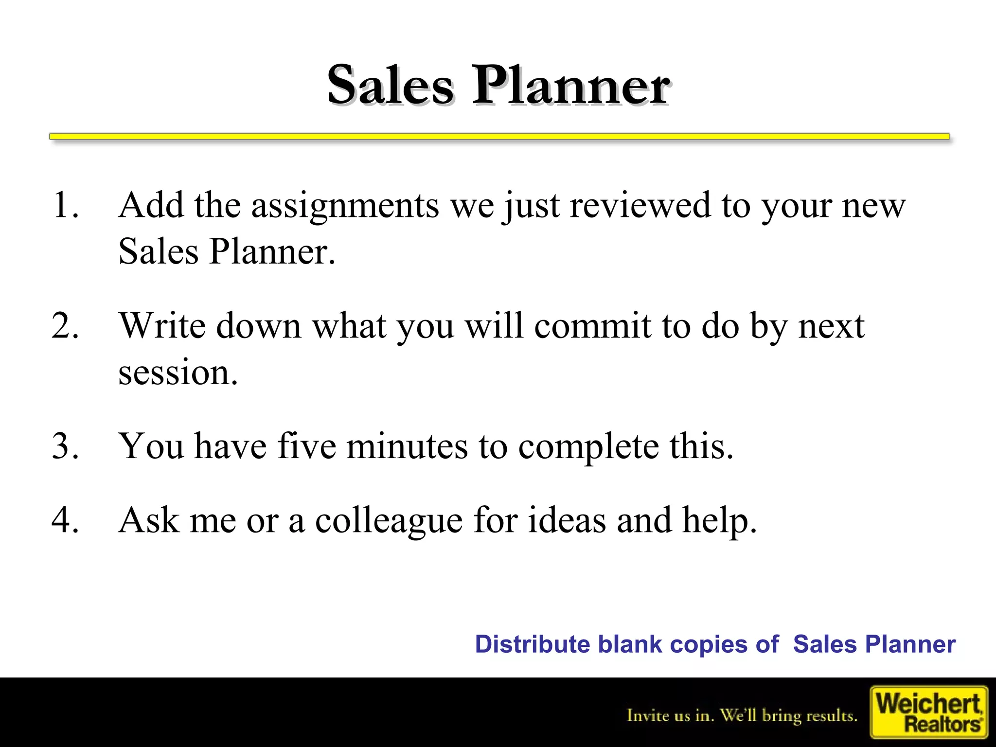 Sales Planner
1. Add the assignments we just reviewed to your new
   Sales Planner.
2. Write down what you will commit to do by next
   session.
3. You have five minutes to complete this.
4. Ask me or a colleague for ideas and help.


                          Distribute blank copies of Sales Planner
 