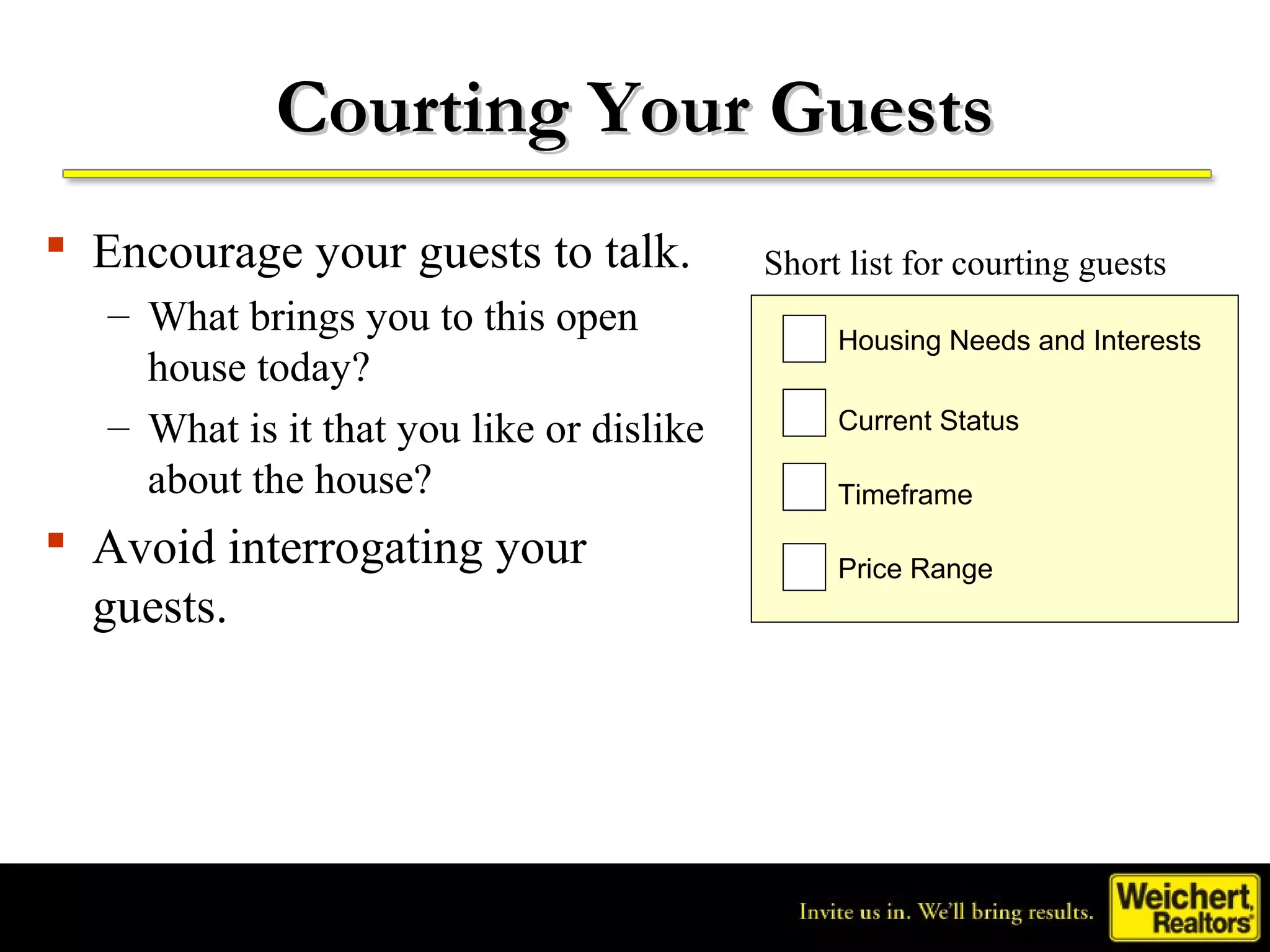 Courting Your Guests
 Encourage your guests to talk.           Short list for courting guests
   – What brings you to this open
                                                Housing Needs and Interests
     house today?
   – What is it that you like or dislike        Current Status

     about the house?                           Timeframe
 Avoid interrogating your                      Price Range
  guests.
 