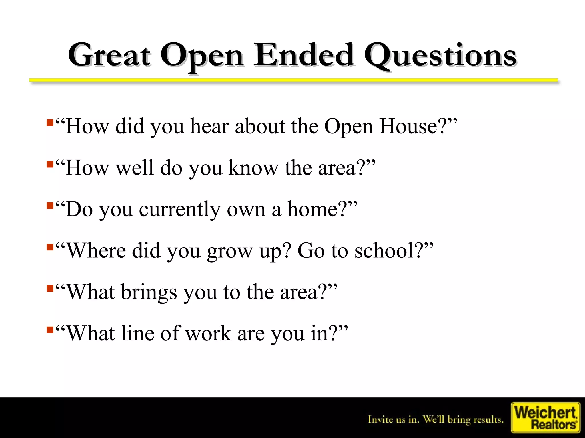 Great Open Ended Questions
“How did you hear about the Open House?”
“How well do you know the area?”
“Do you currently own a home?”
“Where did you grow up? Go to school?”
“What brings you to the area?”
“What line of work are you in?”
 