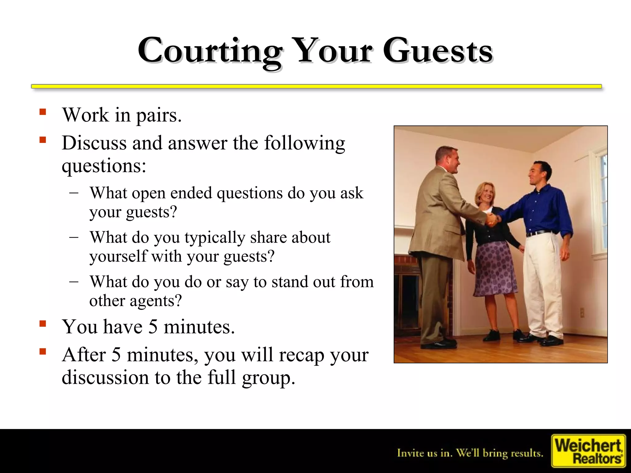 Courting Your Guests
 Work in pairs.
 Discuss and answer the following
  questions:
   – What open ended questions do you ask
     your guests?
   – What do you typically share about
     yourself with your guests?
   – What do you do or say to stand out from
     other agents?
 You have 5 minutes.
 After 5 minutes, you will recap your
  discussion to the full group.
 