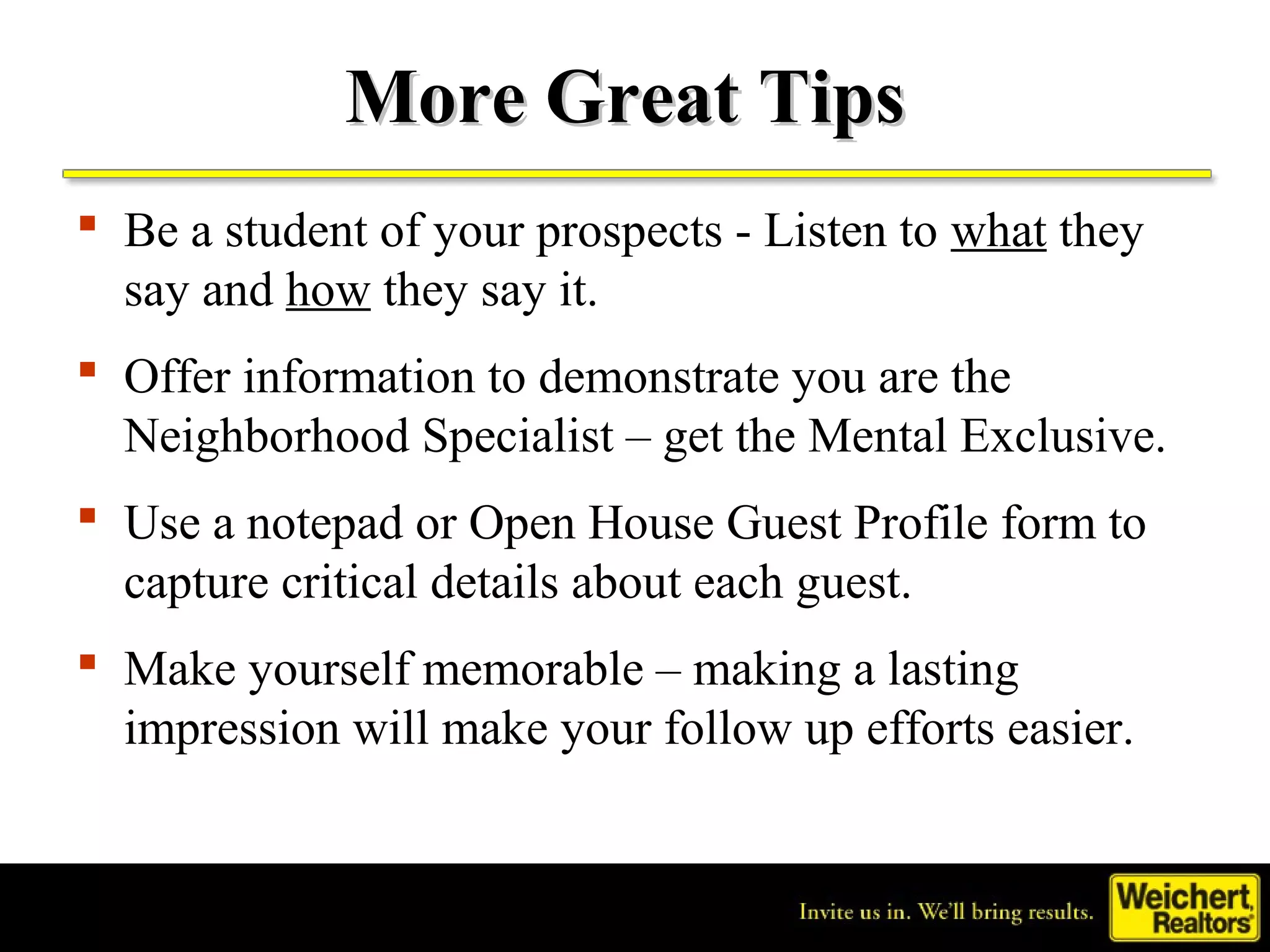 More Great Tips
 Be a student of your prospects - Listen to what they
  say and how they say it.
 Offer information to demonstrate you are the
  Neighborhood Specialist – get the Mental Exclusive.
 Use a notepad or Open House Guest Profile form to
  capture critical details about each guest.
 Make yourself memorable – making a lasting
  impression will make your follow up efforts easier.
 