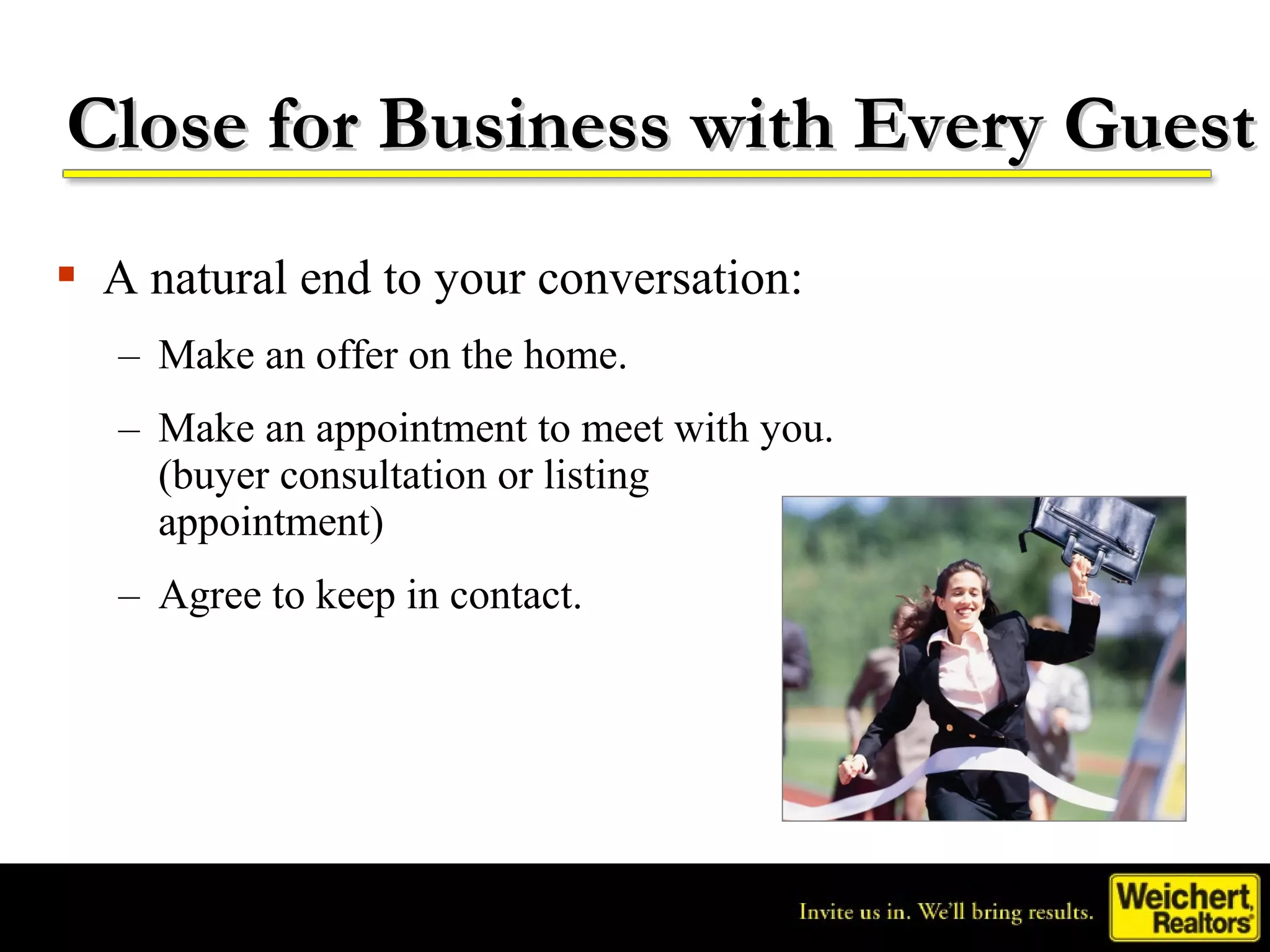 Close for Business with Every Guest
 A natural end to your conversation:
   – Make an offer on the home.
   – Make an appointment to meet with you.
     (buyer consultation or listing
     appointment)
   – Agree to keep in contact.
 