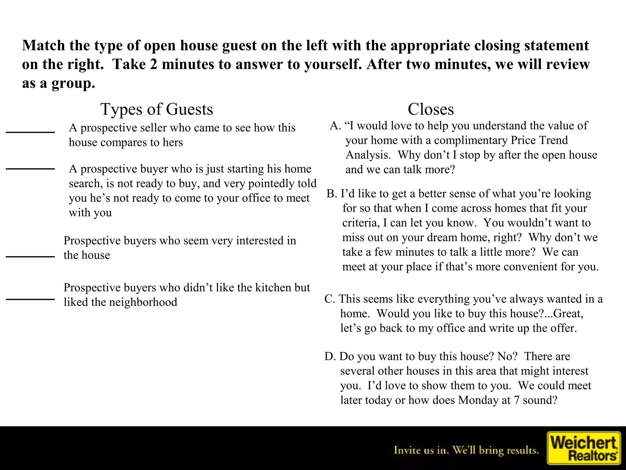 Match the type of open house guest on the left with the appropriate closing statement
 on the right. Take 2 minutes to answer to yourself. After two minutes, we will review
 as a group.
               Types of Guests                                                Closes
_____    A prospective seller who came to see how this        A. “I would love to help you understand the value of
         house compares to hers                                  your home with a complimentary Price Trend
                                                                 Analysis. Why don’t I stop by after the open house
_____    A prospective buyer who is just starting his home       and we can talk more?
         search, is not ready to buy, and very pointedly told
         you he’s not ready to come to your office to meet B. I’d like to get a better sense of what you’re looking
         with you                                             for so that when I come across homes that fit your
                                                              criteria, I can let you know. You wouldn’t want to
        Prospective buyers who seem very interested in        miss out on your dream home, right? Why don’t we
_____   the house                                             take a few minutes to talk a little more? We can
                                                              meet at your place if that’s more convenient for you.

_____   Prospective buyers who didn’t like the kitchen but
        liked the neighborhood                               C. This seems like everything you’ve always wanted in a
                                                                home. Would you like to buy this house?...Great,
                                                                let’s go back to my office and write up the offer.

                                                             D. Do you want to buy this house? No? There are
                                                                several other houses in this area that might interest
                                                                you. I’d love to show them to you. We could meet
                                                                later today or how does Monday at 7 sound?
 