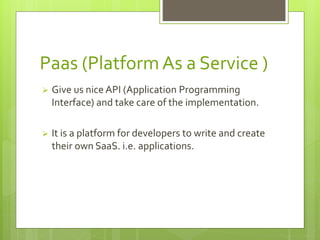 Paas (Platform As a Service ) 
 Give us nice API (Application Programming 
Interface) and take care of the implementation. 
 It is a platform for developers to write and create 
their own SaaS. i.e. applications. 
 