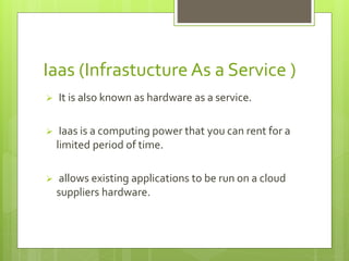 Iaas (Infrastucture As a Service ) 
 It is also known as hardware as a service. 
 Iaas is a computing power that you can rent for a 
limited period of time. 
 allows existing applications to be run on a cloud 
suppliers hardware. 
 