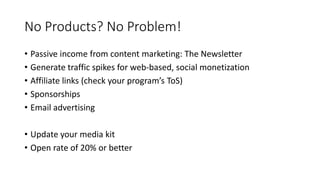 No Products? No Problem!
• Passive income from content marketing: The Newsletter
• Generate traffic spikes for web-based, social monetization
• Affiliate links (check your program’s ToS)
• Sponsorships
• Email advertising
• Update your media kit
• Open rate of 20% or better
 