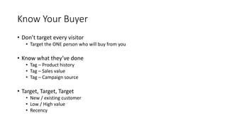 Know Your Buyer
• Don’t target every visitor
• Target the ONE person who will buy from you
• Know what they’ve done
• Tag – Product history
• Tag – Sales value
• Tag – Campaign source
• Target, Target, Target
• New / existing customer
• Low / High value
• Recency
 