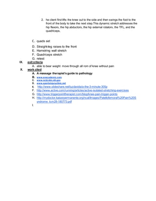 2. he client first lifts the knee out to the side and then swings the foot to the
front of the body to take the next step.This dynamic stretch addresses the
hip flexors, the hip abductors, the hip external rotators, the TFL, and the
quadriceps.
C. quads set
D. Straight-leg raises to the front
E. Hamstring wall stretch
F. Quadriceps stretch
G. retest
IX. exit criteria
A. able to bear weight move through all rom of knee without pain
X. work cited
A. A massage therapist’s guide to pathology
B. www.enacademic.com
C. www.ncbi.nlm.nih.gov
D. www.sportsinjuryclinic.net
E. http://www.slideshare.net/luzdavida/a-the-3-minute-305p
F. http://www.active.com/running/articles/active-isolated-stretching-exercises
G. http://www.triggerpointtherapist.com/blog/knee-pain-trigger-points
H. http://mydoctor.kaiserpermanente.org/ncal/Images/Patellofemoral%20Pain%20S
yndrome_tcm28-180773.pdf
I.
 