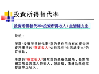 投資所得替代率
說明 :
” ”所謂 投資所得替代率 指的是你用自有的資金投
資所獲得的” ”穩定收入 ” ”佔你現在 生活總支出 的
百分比 .
所謂的”穩定收入”通常指的是極低風險 , 長期間
穩定現金流流入的收入 , 如房租 , 債券及類似定
存股等之收入 .
 