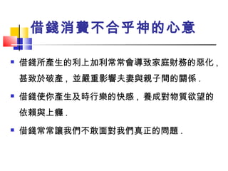 借錢消費不合乎神的心意
 借錢所產生的利上加利常常會導致家庭財務的惡化 ,
甚致於破產 , 並嚴重影響夫妻與親子間的關係 .
 借錢使你產生及時行樂的快感 , 養成對物質欲望的
依賴與上癮 .
 借錢常常讓我們不敢面對我們真正的問題 .
 