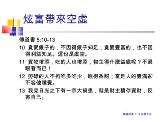 炫富帶來空虛
傳道書 5:10-13
10 貪愛銀子的，不因得銀子知足；貪愛豐富的，也不因
得利益知足。這也是虛空。
11 貨物增添，吃的人也增添，物主得什麼益處呢？不過
眼看而已！
12 勞碌的人不拘吃多吃少，睡得香甜；富足人的豐滿卻
不容他睡覺。
13 我見日光之下有一宗大禍患，就是財主積存資財，反
害自己。
關鍵因素 1: 生活總支出
 