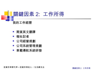 關鍵因素 2: 工作所得
我的工作經歷
 期貨英文翻譯
 報社記者
 公司經營規劃
 公司系統管理規劃
 車載導航系統研發
投資所得替代率 = 投資所得收入 / 生活總支出
關鍵因素 2: 工作所得
 