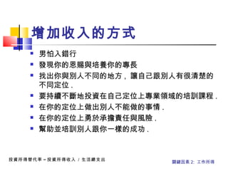  男怕入錯行
 發現你的恩賜與培養你的專長
 找出你與別人不同的地方 , 讓自己跟別人有很清楚的
不同定位 .
 要持續不斷地投資在自己定位上專業領域的培訓課程 .
 在你的定位上做出別人不能做的事情 .
 在你的定位上勇於承擔責任與風險 .
 幫助並培訓別人跟你一樣的成功 .
投資所得替代率 = 投資所得收入 / 生活總支出
關鍵因素 2: 工作所得
增加收入的方式 
 