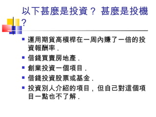 以下甚麼是投資 ? 甚麼是投機
?
 運用期貨高槓桿在一周內賺了一倍的投
資報酬率 .
 借錢買賣房地產 .
 創業投資一個項目 .
 借錢投資股票或基金 .
 投資別人介紹的項目 , 但自己對這個項
目一點也不了解 .
 