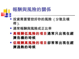 報酬與風險的關係
 投資需要管控好你的風險 ( 分散及槓
桿 ).
 通常報酬與風險成正比率
 高報酬低風險的項目通常只出現在經
濟危機的時候
 低報酬高風險的項目卻常常出現在經
濟過熱的時候
 