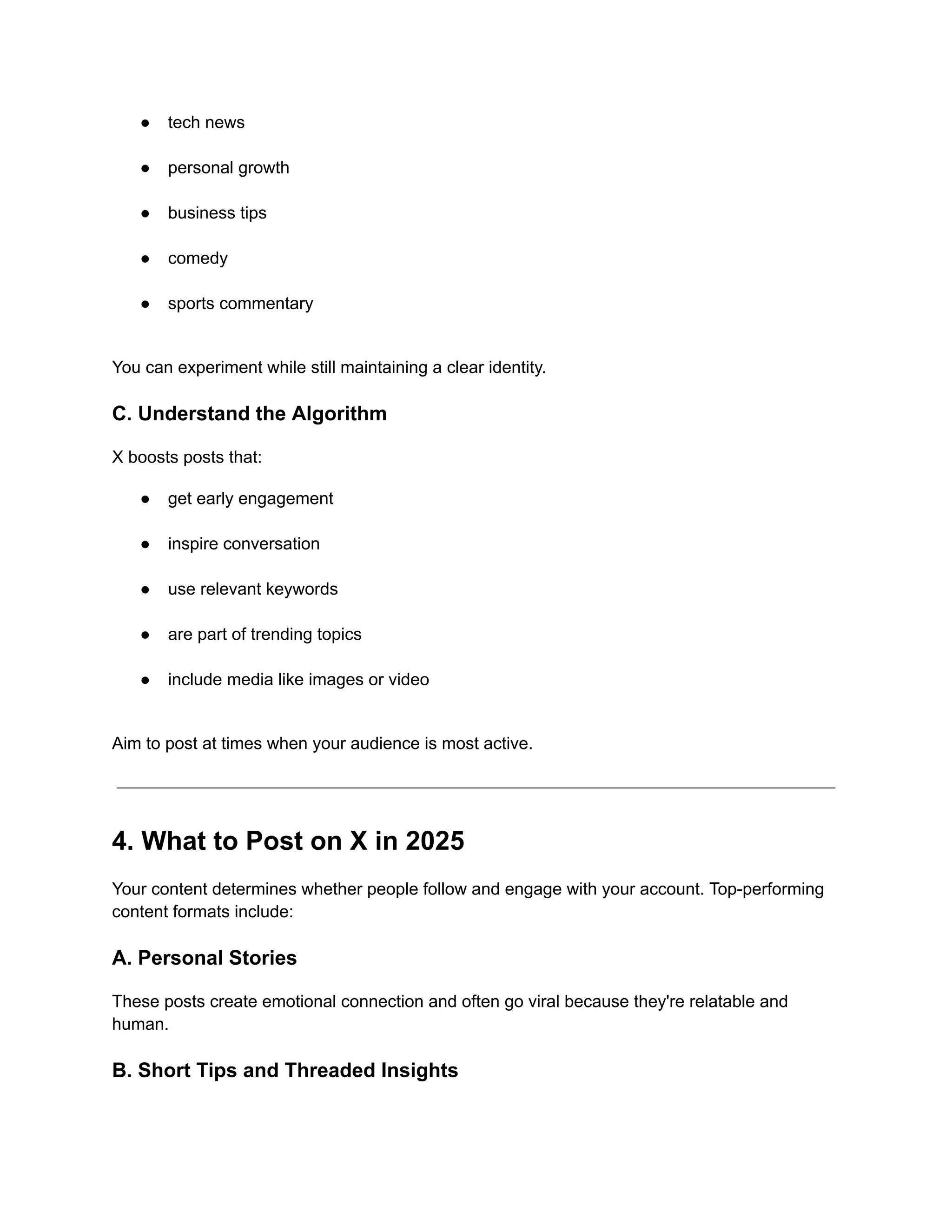 ●​ tech news​
●​ personal growth​
●​ business tips​
●​ comedy​
●​ sports commentary​
You can experiment while still maintaining a clear identity.
C. Understand the Algorithm
X boosts posts that:
●​ get early engagement​
●​ inspire conversation​
●​ use relevant keywords​
●​ are part of trending topics​
●​ include media like images or video​
Aim to post at times when your audience is most active.
4. What to Post on X in 2025
Your content determines whether people follow and engage with your account. Top-performing
content formats include:
A. Personal Stories
These posts create emotional connection and often go viral because they're relatable and
human.
B. Short Tips and Threaded Insights
 