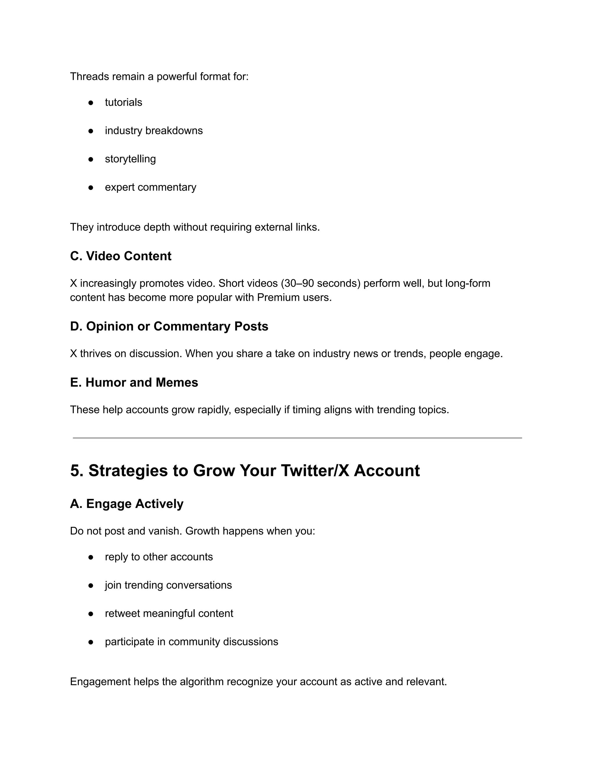 Threads remain a powerful format for:
●​ tutorials​
●​ industry breakdowns​
●​ storytelling​
●​ expert commentary​
They introduce depth without requiring external links.
C. Video Content
X increasingly promotes video. Short videos (30–90 seconds) perform well, but long-form
content has become more popular with Premium users.
D. Opinion or Commentary Posts
X thrives on discussion. When you share a take on industry news or trends, people engage.
E. Humor and Memes
These help accounts grow rapidly, especially if timing aligns with trending topics.
5. Strategies to Grow Your Twitter/X Account
A. Engage Actively
Do not post and vanish. Growth happens when you:
●​ reply to other accounts​
●​ join trending conversations​
●​ retweet meaningful content​
●​ participate in community discussions​
Engagement helps the algorithm recognize your account as active and relevant.
 