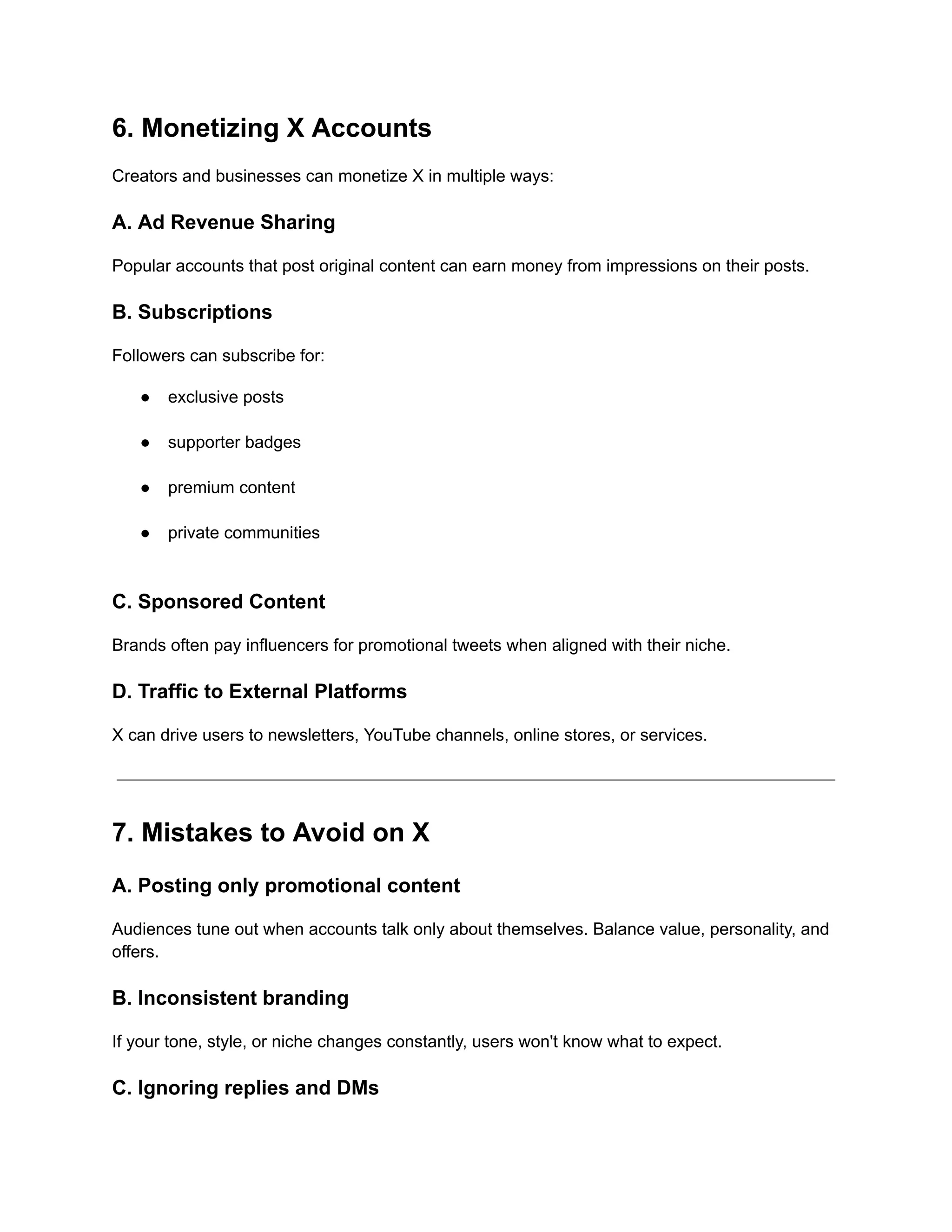 6. Monetizing X Accounts
Creators and businesses can monetize X in multiple ways:
A. Ad Revenue Sharing
Popular accounts that post original content can earn money from impressions on their posts.
B. Subscriptions
Followers can subscribe for:
●​ exclusive posts​
●​ supporter badges​
●​ premium content​
●​ private communities​
C. Sponsored Content
Brands often pay influencers for promotional tweets when aligned with their niche.
D. Traffic to External Platforms
X can drive users to newsletters, YouTube channels, online stores, or services.
7. Mistakes to Avoid on X
A. Posting only promotional content
Audiences tune out when accounts talk only about themselves. Balance value, personality, and
offers.
B. Inconsistent branding
If your tone, style, or niche changes constantly, users won't know what to expect.
C. Ignoring replies and DMs
 