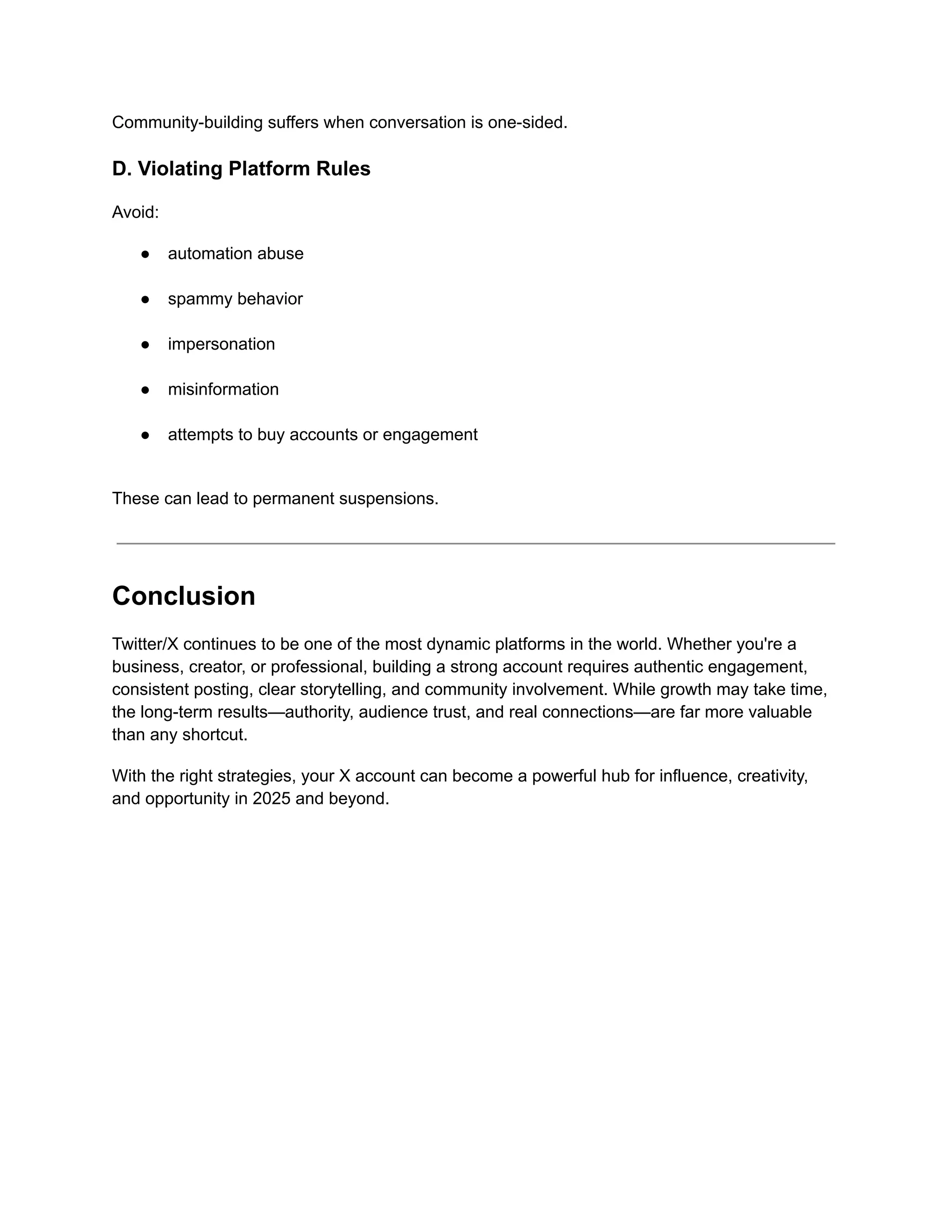 Community-building suffers when conversation is one-sided.
D. Violating Platform Rules
Avoid:
●​ automation abuse​
●​ spammy behavior​
●​ impersonation​
●​ misinformation​
●​ attempts to buy accounts or engagement​
These can lead to permanent suspensions.
Conclusion
Twitter/X continues to be one of the most dynamic platforms in the world. Whether you're a
business, creator, or professional, building a strong account requires authentic engagement,
consistent posting, clear storytelling, and community involvement. While growth may take time,
the long-term results—authority, audience trust, and real connections—are far more valuable
than any shortcut.
With the right strategies, your X account can become a powerful hub for influence, creativity,
and opportunity in 2025 and beyond.
 