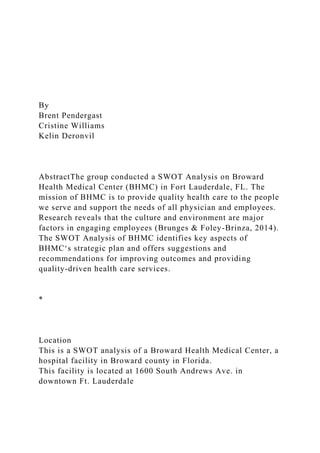 By
Brent Pendergast
Cristine Williams
Kelin Deronvil
AbstractThe group conducted a SWOT Analysis on Broward
Health Medical Center (BHMC) in Fort Lauderdale, FL. The
mission of BHMC is to provide quality health care to the people
we serve and support the needs of all physician and employees.
Research reveals that the culture and environment are major
factors in engaging employees (Brunges & Foley-Brinza, 2014).
The SWOT Analysis of BHMC identifies key aspects of
BHMC‘s strategic plan and offers suggestions and
recommendations for improving outcomes and providing
quality-driven health care services.
*
Location
This is a SWOT analysis of a Broward Health Medical Center, a
hospital facility in Broward county in Florida.
This facility is located at 1600 South Andrews Ave. in
downtown Ft. Lauderdale
 