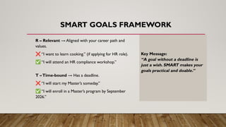 SMART GOALS FRAMEWORK
R – Relevant → Aligned with your career path and
values.
❌ “I want to learn cooking.” (if applying for HR role).
✅ “I will attend an HR compliance workshop.”
T –Time-bound → Has a deadline.
❌ “I will start my Master’s someday.”
✅ “I will enroll in a Master’s program by September
2026.”
Key Message:
“A goal without a deadline is
just a wish. SMART makes your
goals practical and doable.”
 