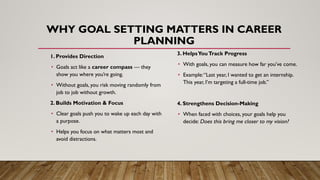 WHY GOAL SETTING MATTERS IN CAREER
PLANNING
1. Provides Direction
• Goals act like a career compass — they
show you where you’re going.
• Without goals, you risk moving randomly from
job to job without growth.
2. Builds Motivation & Focus
• Clear goals push you to wake up each day with
a purpose.
• Helps you focus on what matters most and
avoid distractions.
3. HelpsYouTrack Progress
• With goals, you can measure how far you’ve come.
• Example:“Last year, I wanted to get an internship.
This year, I’m targeting a full-time job.”
4. Strengthens Decision-Making
• When faced with choices, your goals help you
decide: Does this bring me closer to my vision?
 