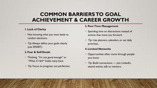 COMMON BARRIERSTO GOAL
ACHIEVEMENT & CAREER GROWTH
1. Lack of Clarity
• Not knowing what you want leads to
random decisions.
• Tip: Always define your goals clearly
(use SMART).
2. Fear & Self-Doubt
• Thinking “I’m not good enough” or
“What if I fail?” holds many back.
• Tip: Focus on progress, not perfection.
3. PoorTime Management
• Spending time on distractions instead of
actions that move you forward.
• Tip: Use planners, calendars, or set daily
priorities.
4. Limited Networks
• Opportunities often come through people
you know.
• Tip: Build connections — join LinkedIn,
attend events, talk to mentors.
 