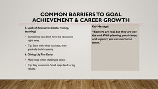 COMMON BARRIERSTO GOAL
ACHIEVEMENT & CAREER GROWTH
5. Lack of Resources (skills, money,
training)
• Sometimes you don’t have the resources
right away.
• Tip: Start with what you have, then
gradually build capacity.
6. Giving UpToo Early
• Many stop when challenges come.
• Tip: Stay consistent. Small steps lead to big
results.
Key Message:
“Barriers are real, but they are not
the end.With planning, persistence,
and support, you can overcome
them.”
 