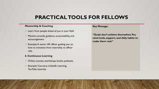 PRACTICALTOOLS FOR FELLOWS
Mentorship & Coaching
• Learn from people ahead of you in your field.
• Mentors provide guidance, accountability, and
encouragement.
• Example:A senior HR officer guiding you on
how to transition from internship to officer
role.
6. Continuous Learning
• Online courses, workshops, books, podcasts.
• Example: Coursera, LinkedIn Learning,
YouTube tutorials.
Key Message:
“Goals don’t achieve themselves.You
need tools, support, and daily habits to
make them real.”
 