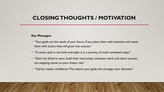 CLOSINGTHOUGHTS / MOTIVATION
Key Messages:
• “Your goals are the seeds of your future. If you plant them with intention and water
them with action, they will grow into success.”
• “A career path is not built overnight. It is a journey of small, consistent steps.”
• “Don’t be afraid to start small. Even internships, volunteer work, and short courses
are stepping stones to your dream role.”
• “Clarity creates confidence.The clearer your goals, the stronger your direction.”
 